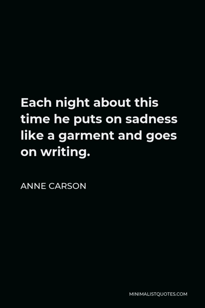 Anne Carson Quote - Each night about this time he puts on sadness like a garment and goes on writing.