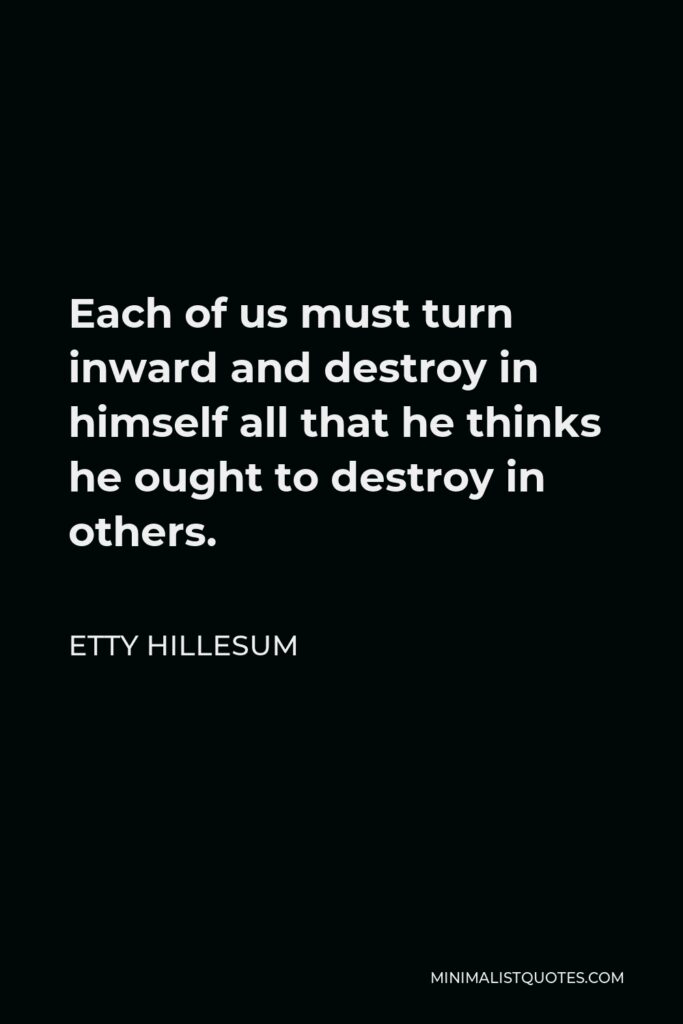 Etty Hillesum Quote - Each of us must turn inward and destroy in himself all that he thinks he ought to destroy in others.