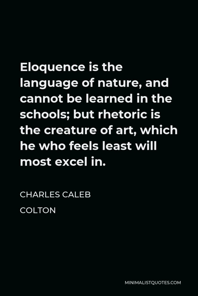 Charles Caleb Colton Quote - Eloquence is the language of nature, and cannot be learned in the schools; but rhetoric is the creature of art, which he who feels least will most excel in.