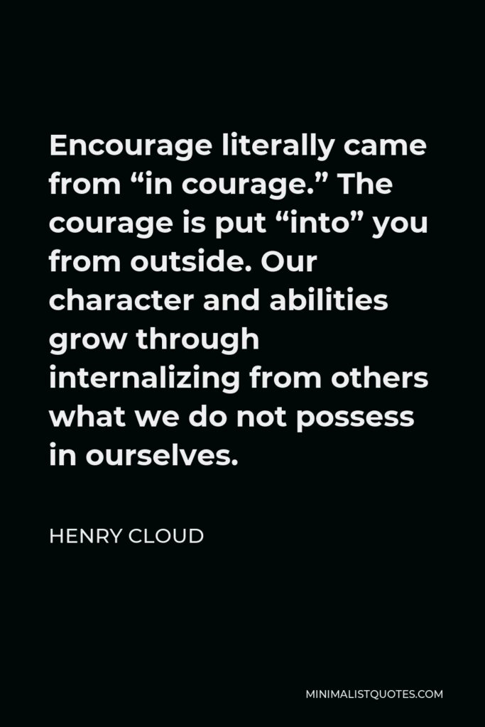 Henry Cloud Quote - Encourage literally came from “in courage.” The courage is put “into” you from outside. Our character and abilities grow through internalizing from others what we do not possess in ourselves.