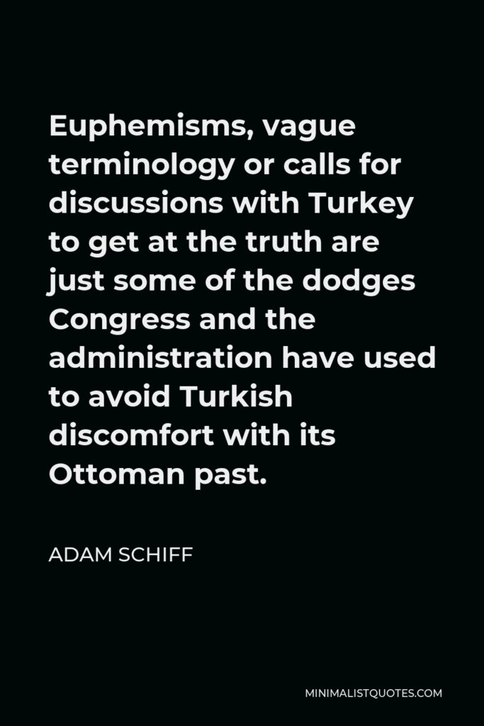 Adam Schiff Quote - Euphemisms, vague terminology or calls for discussions with Turkey to get at the truth are just some of the dodges Congress and the administration have used to avoid Turkish discomfort with its Ottoman past.