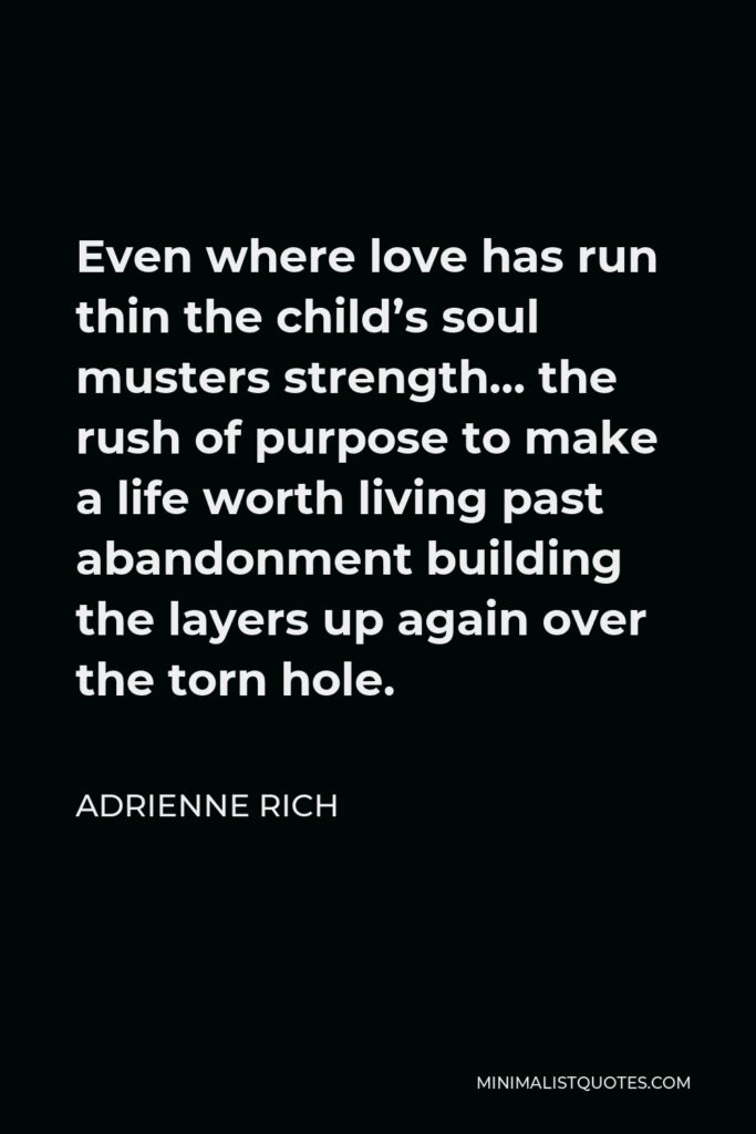 Adrienne Rich Quote - Even where love has run thin the child’s soul musters strength… the rush of purpose to make a life worth living past abandonment building the layers up again over the torn hole.