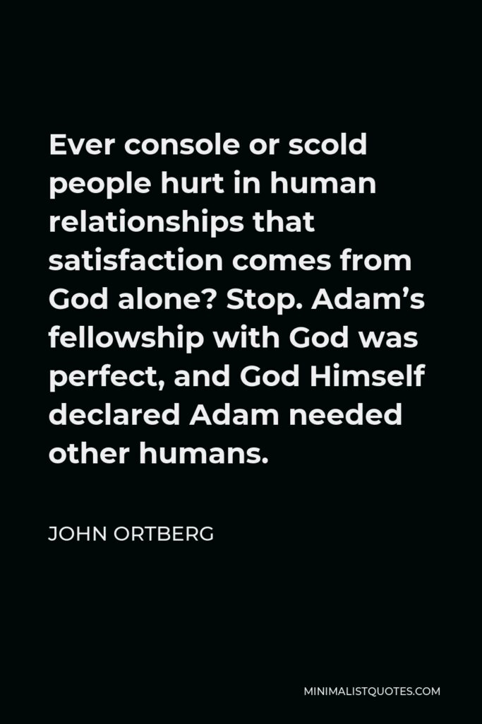John Ortberg Quote - Ever console or scold people hurt in human relationships that satisfaction comes from God alone? Stop. Adam’s fellowship with God was perfect, and God Himself declared Adam needed other humans.