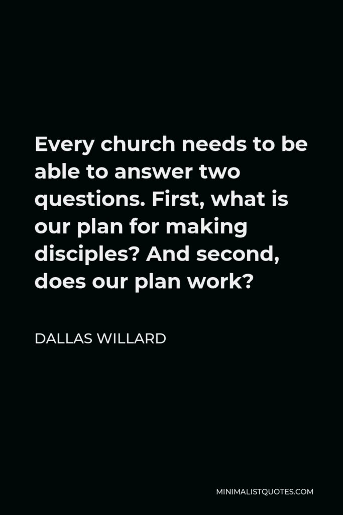 Dallas Willard Quote - Every church needs to be able to answer two questions. First, what is our plan for making disciples? And second, does our plan work?