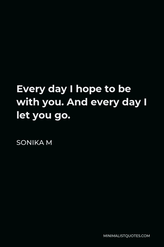 Sonika M Quote - Every day I hope to be with you. And every day I let you go.