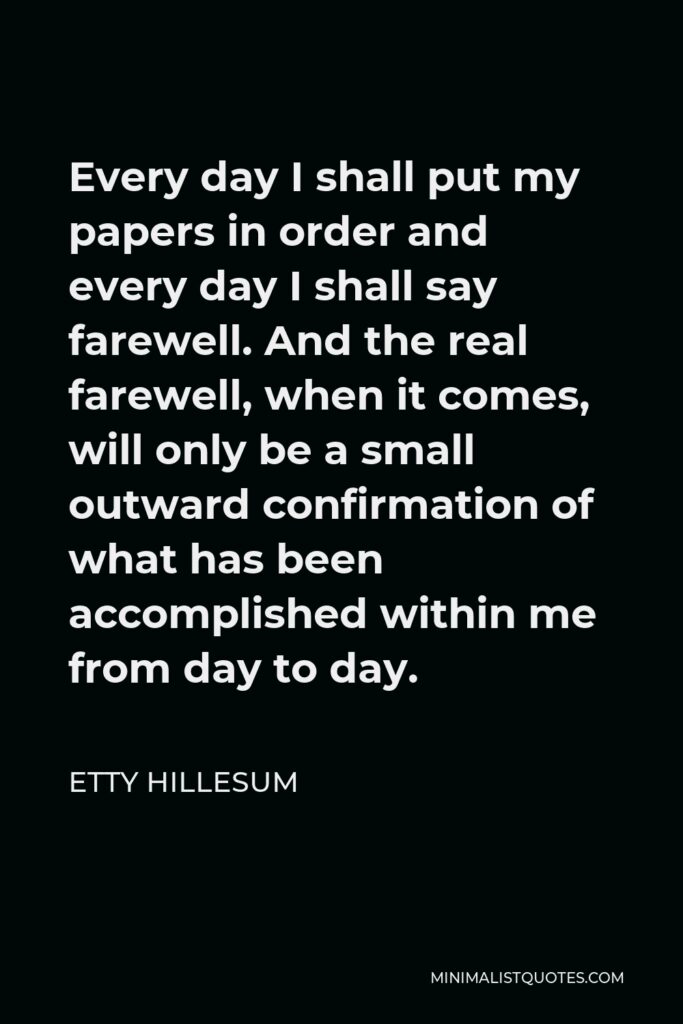 Etty Hillesum Quote - Every day I shall put my papers in order and every day I shall say farewell. And the real farewell, when it comes, will only be a small outward confirmation of what has been accomplished within me from day to day.