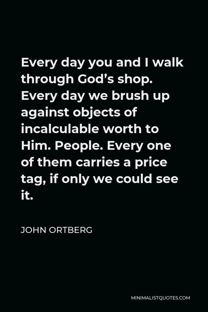 John Ortberg Quote - Every day you and I walk through God’s shop. Every day we brush up against objects of incalculable worth to Him. People. Every one of them carries a price tag, if only we could see it.