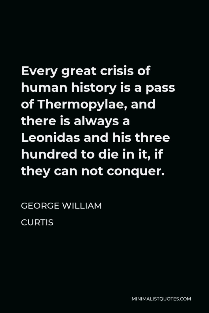 George William Curtis Quote - Every great crisis of human history is a pass of Thermopylae, and there is always a Leonidas and his three hundred to die in it, if they can not conquer.