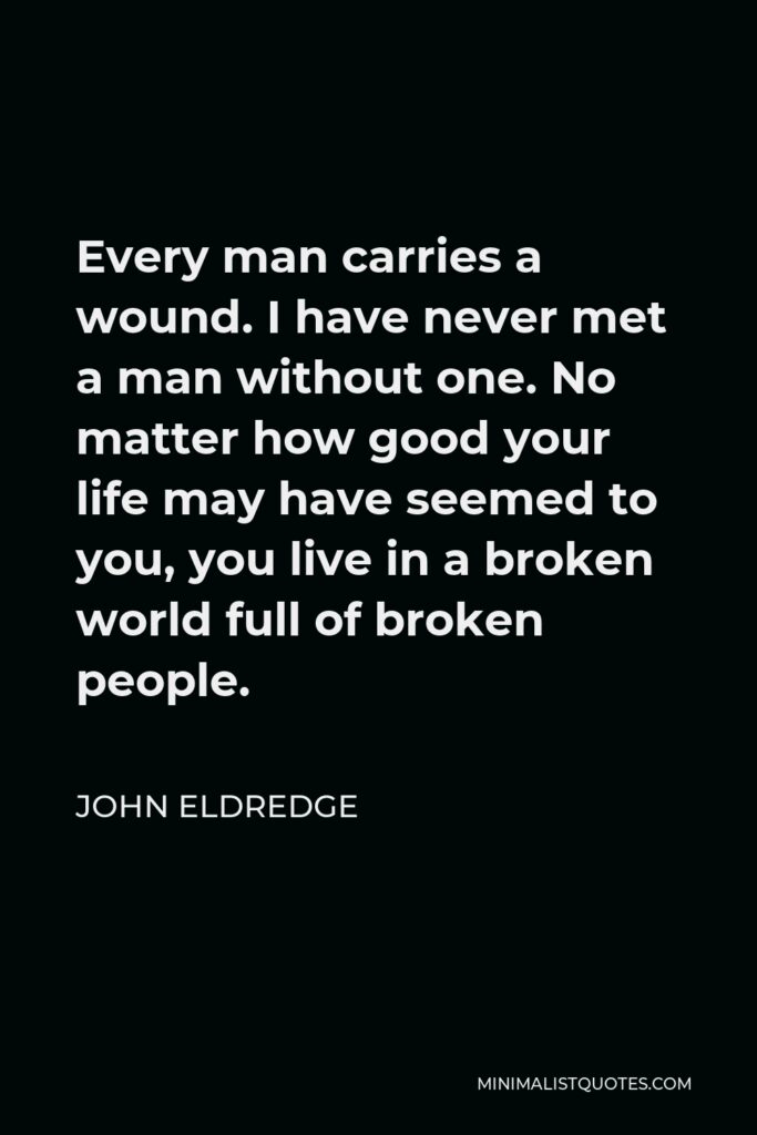 John Eldredge Quote - Every man carries a wound. I have never met a man without one. No matter how good your life may have seemed to you, you live in a broken world full of broken people.