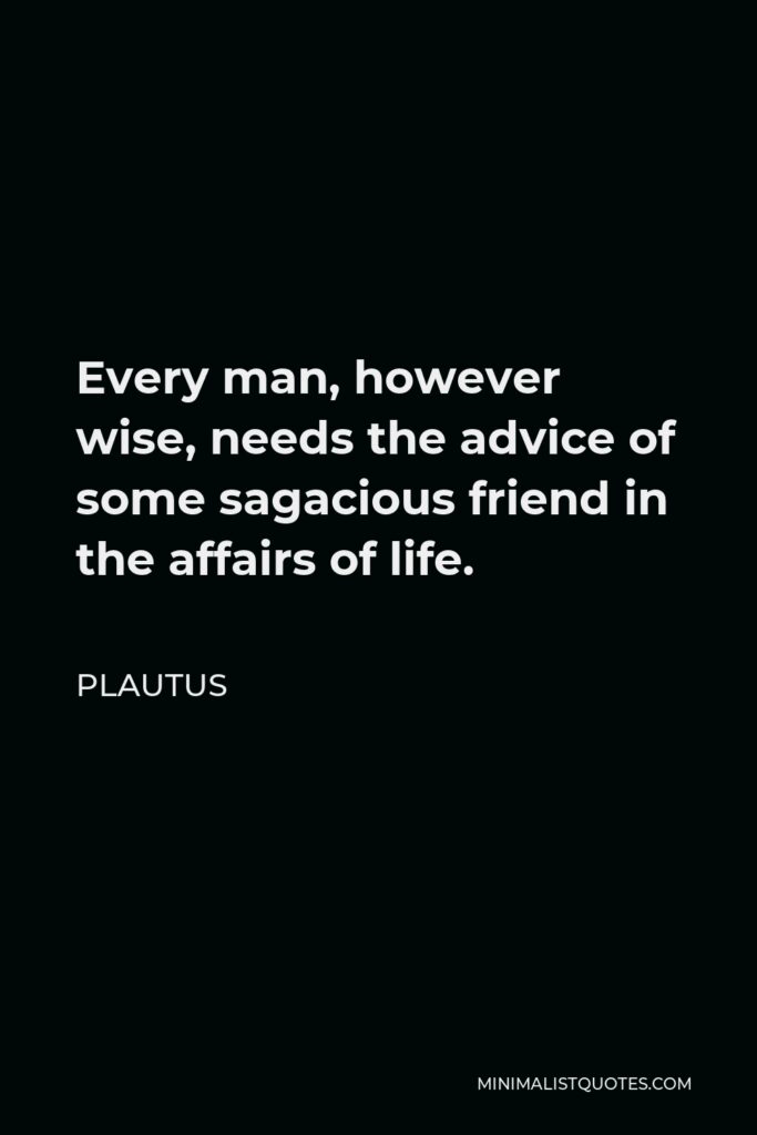Plautus Quote - Every man, however wise, needs the advice of some sagacious friend in the affairs of life.