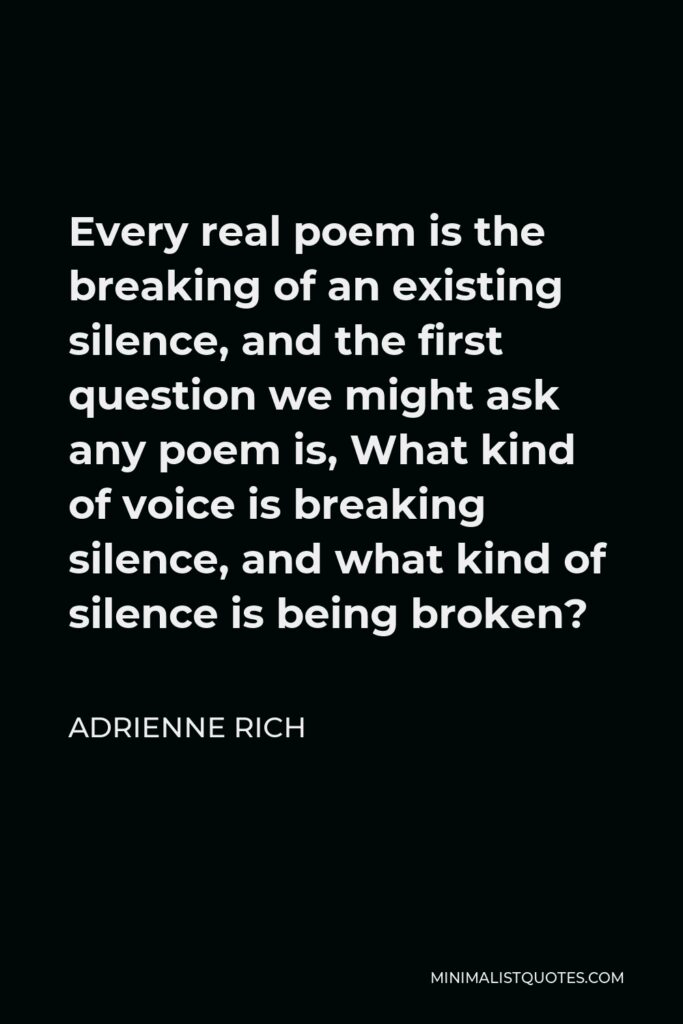Adrienne Rich Quote - Every real poem is the breaking of an existing silence, and the first question we might ask any poem is, What kind of voice is breaking silence, and what kind of silence is being broken?