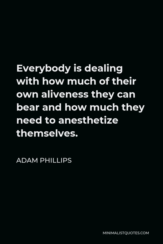 Adam Phillips Quote - Everybody is dealing with how much of their own aliveness they can bear and how much they need to anesthetize themselves.