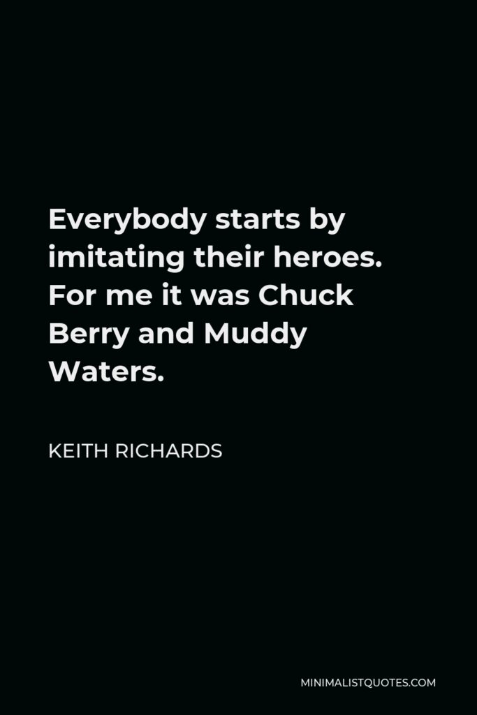 Keith Richards Quote - Everybody starts by imitating their heroes. For me it was Chuck Berry and Muddy Waters.