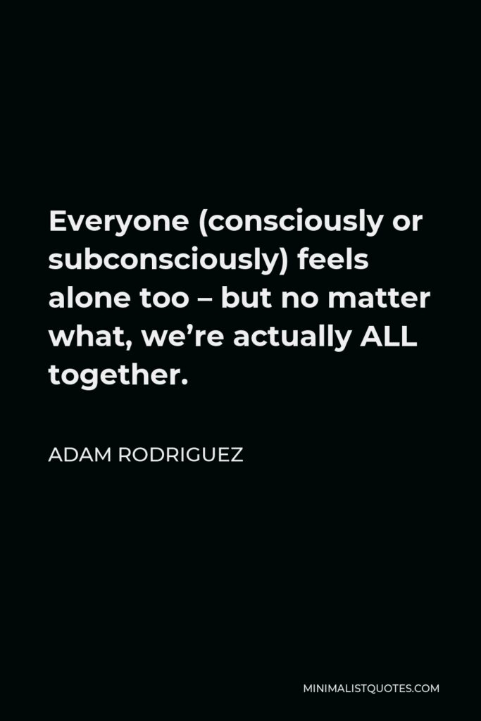 Adam Rodriguez Quote - Everyone (consciously or subconsciously) feels alone too – but no matter what, we’re actually ALL together.