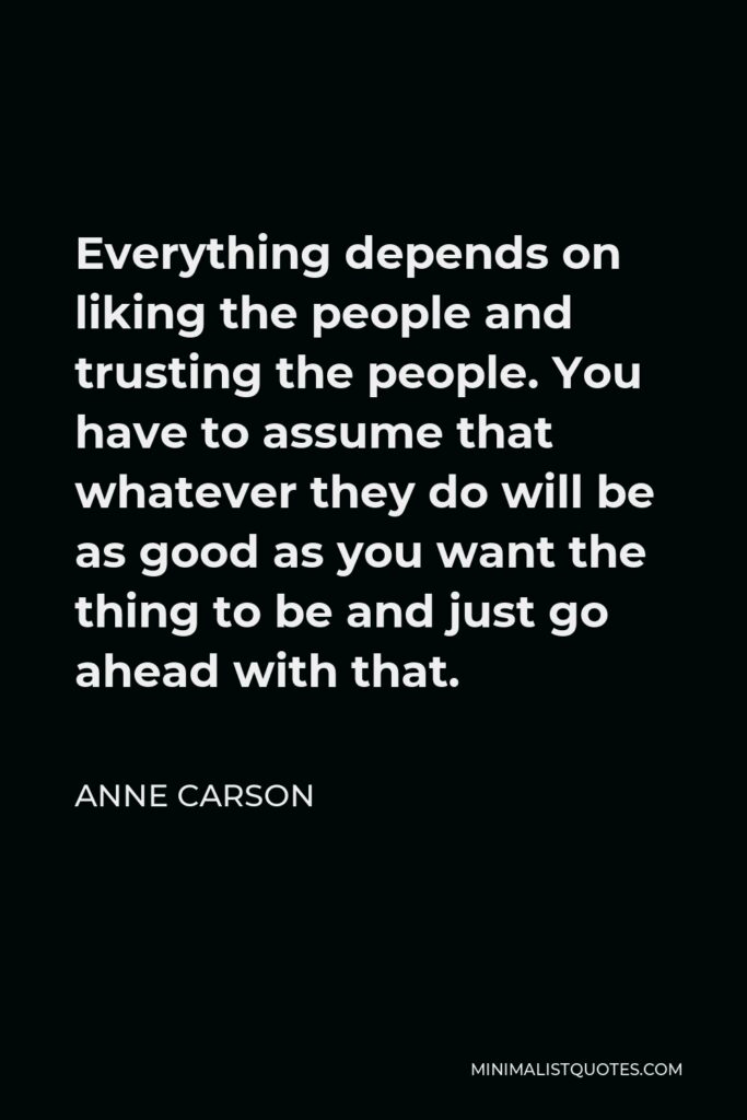 Anne Carson Quote - Everything depends on liking the people and trusting the people. You have to assume that whatever they do will be as good as you want the thing to be and just go ahead with that.