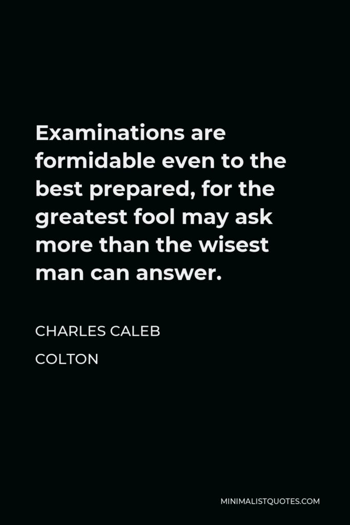 Charles Caleb Colton Quote - Examinations are formidable even to the best prepared, for the greatest fool may ask more than the wisest man can answer.