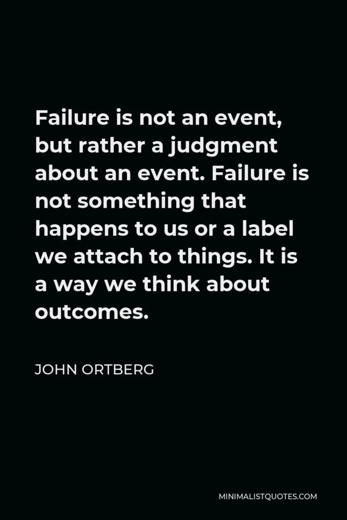 John Ortberg Quote - Failure is not an event, but rather a judgment about an event. Failure is not something that happens to us or a label we attach to things. It is a way we think about outcomes.