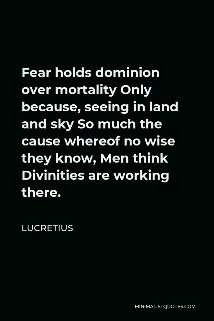 Lucretius Quote - Fear holds dominion over mortality Only because, seeing in land and sky So much the cause whereof no wise they know, Men think Divinities are working there.