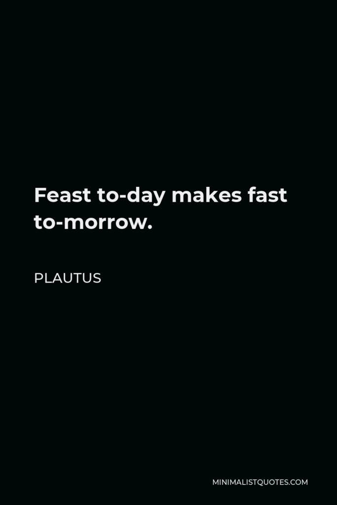 Plautus Quote - Feast to-day makes fast to-morrow.