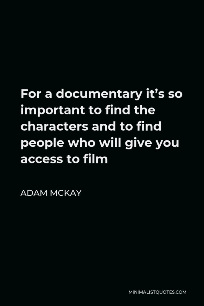 Adam McKay Quote - For a documentary it’s so important to find the characters and to find people who will give you access to film