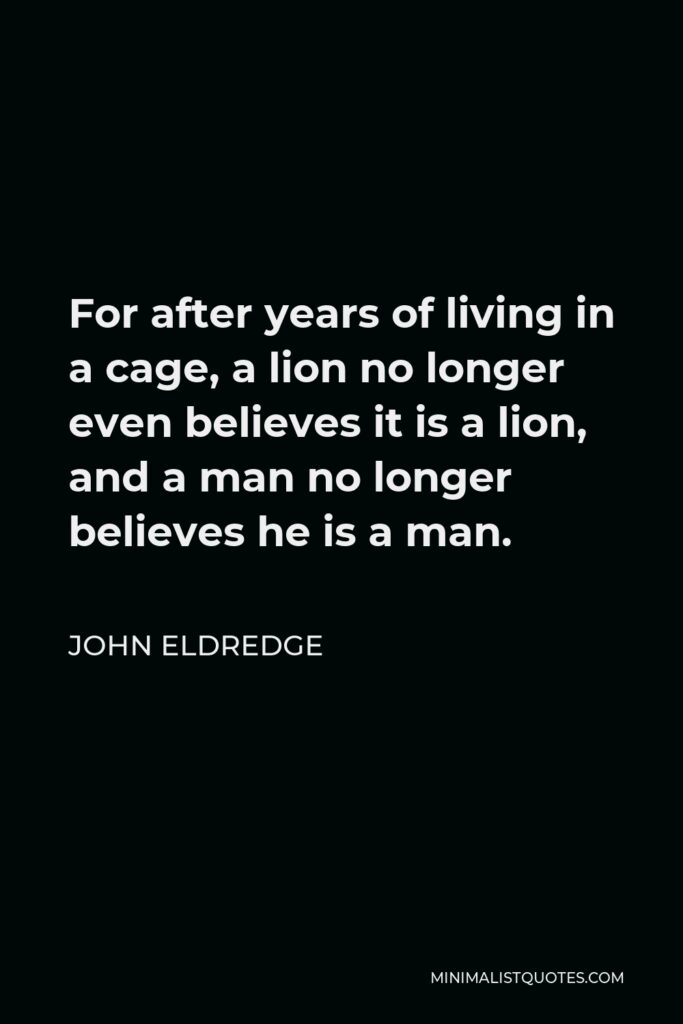 John Eldredge Quote - For after years of living in a cage, a lion no longer even believes it is a lion, and a man no longer believes he is a man.