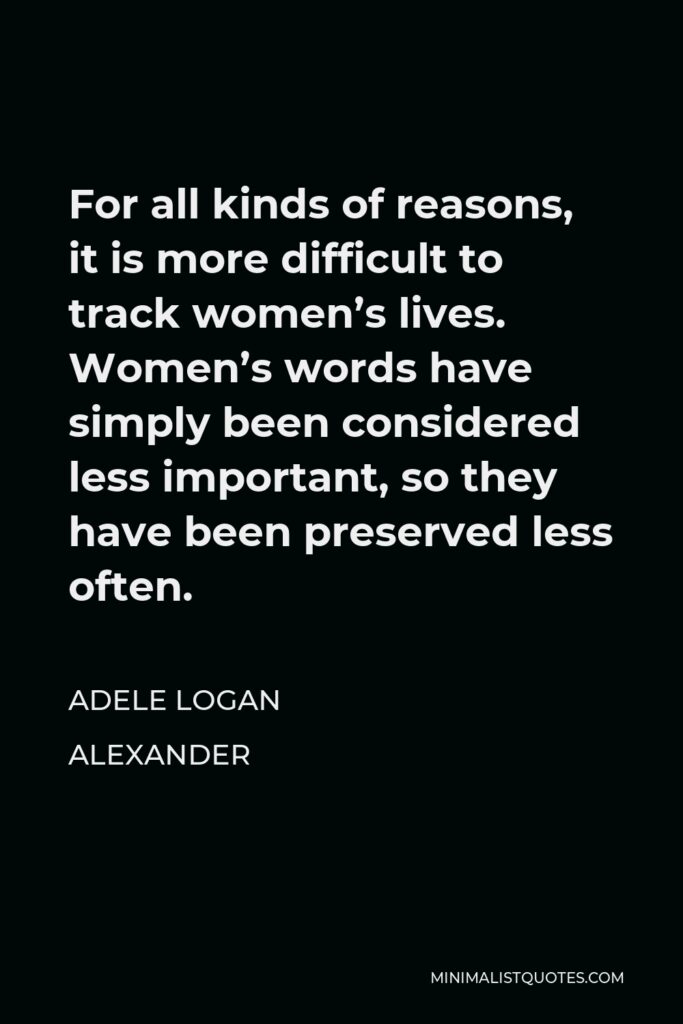 Adele Logan Alexander Quote - For all kinds of reasons, it is more difficult to track women’s lives. Women’s words have simply been considered less important, so they have been preserved less often.