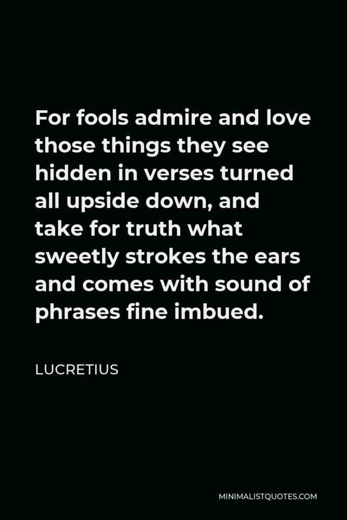 Lucretius Quote - For fools admire and love those things they see hidden in verses turned all upside down, and take for truth what sweetly strokes the ears and comes with sound of phrases fine imbued.