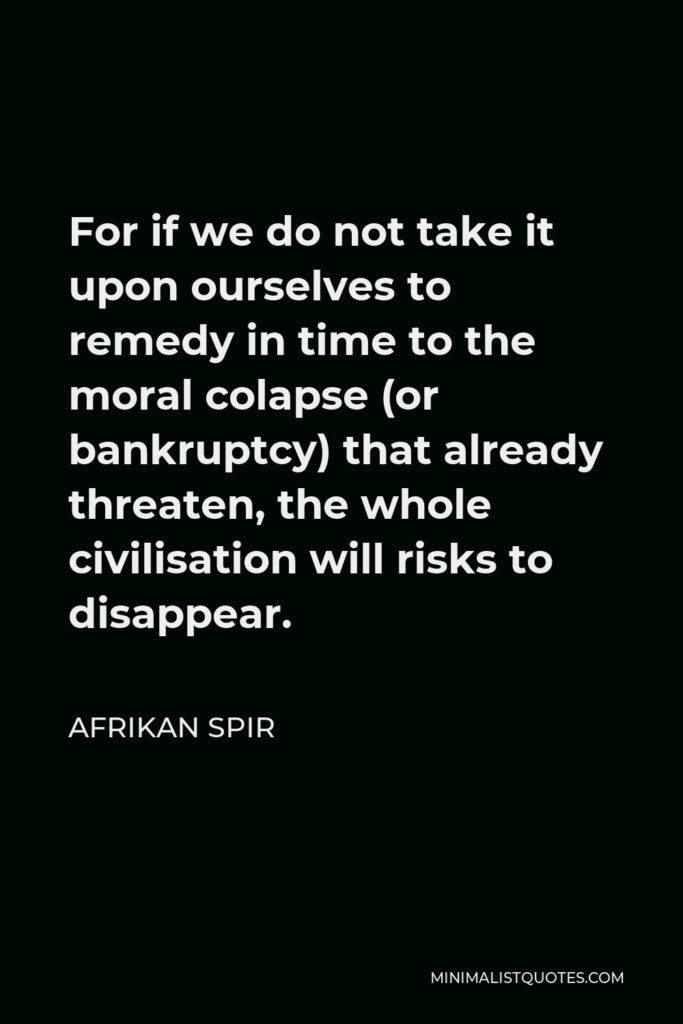Afrikan Spir Quote - For if we do not take it upon ourselves to remedy in time to the moral colapse (or bankruptcy) that already threaten, the whole civilisation will risks to disappear.