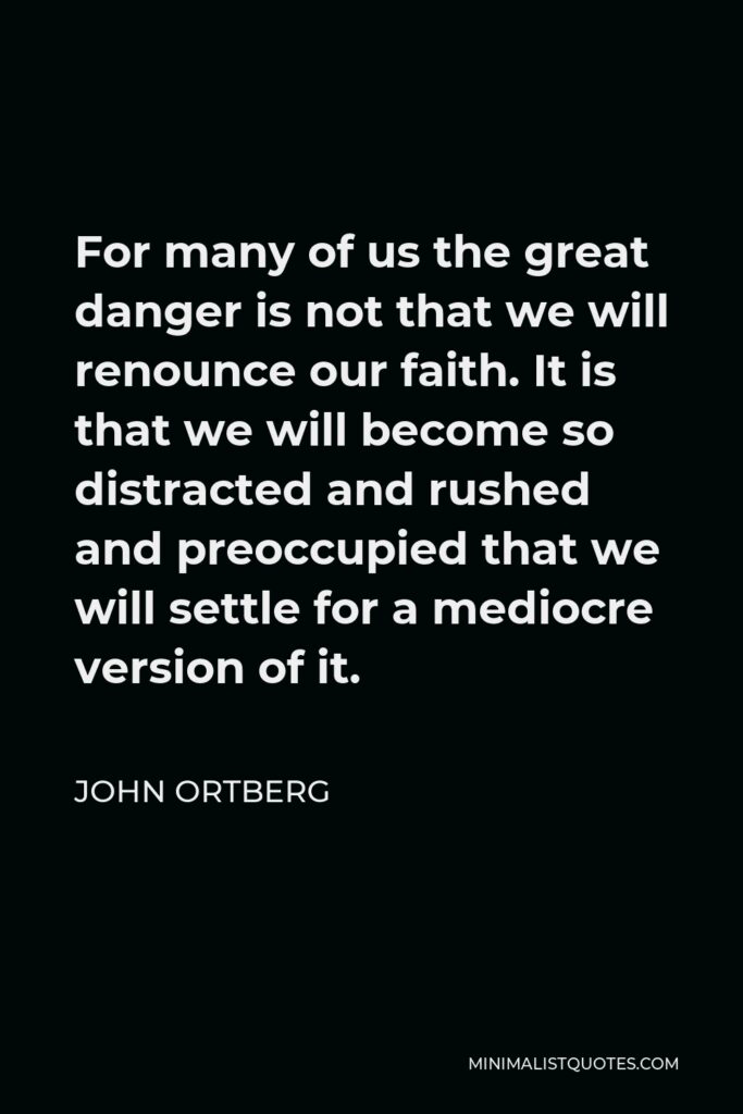 John Ortberg Quote - For many of us the great danger is not that we will renounce our faith. It is that we will become so distracted and rushed and preoccupied that we will settle for a mediocre version of it.