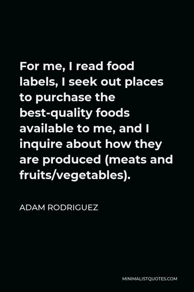 Adam Rodriguez Quote - For me, I read food labels, I seek out places to purchase the best-quality foods available to me, and I inquire about how they are produced (meats and fruits/vegetables).