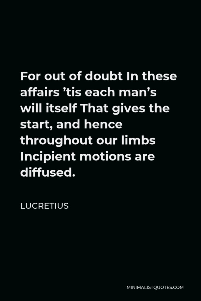 Lucretius Quote - For out of doubt In these affairs ’tis each man’s will itself That gives the start, and hence throughout our limbs Incipient motions are diffused.