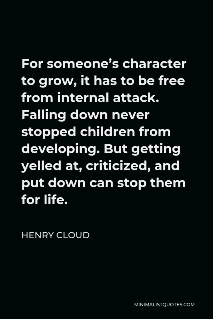 Henry Cloud Quote - For someone’s character to grow, it has to be free from internal attack. Falling down never stopped children from developing. But getting yelled at, criticized, and put down can stop them for life.