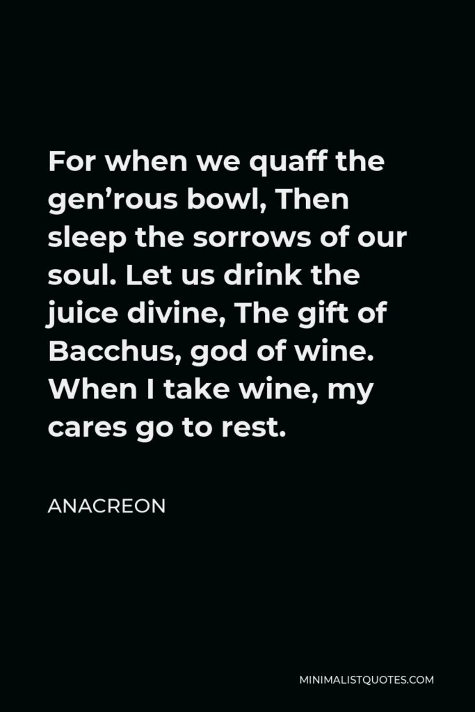 Anacreon Quote - For when we quaff the gen’rous bowl, Then sleep the sorrows of our soul. Let us drink the juice divine, The gift of Bacchus, god of wine. When I take wine, my cares go to rest.