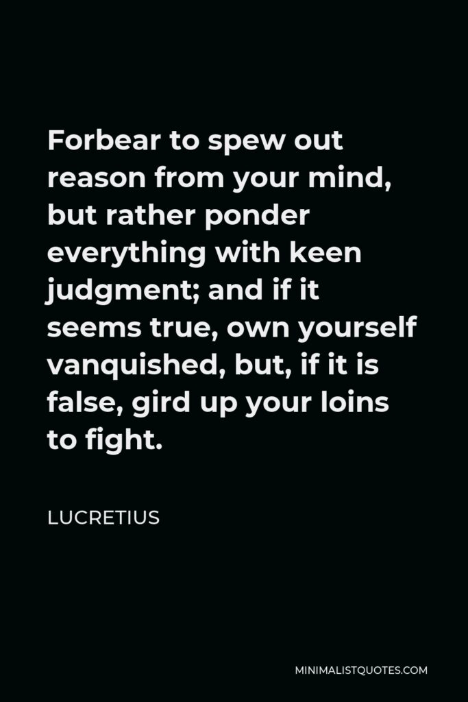 Lucretius Quote - Forbear to spew out reason from your mind, but rather ponder everything with keen judgment; and if it seems true, own yourself vanquished, but, if it is false, gird up your loins to fight.
