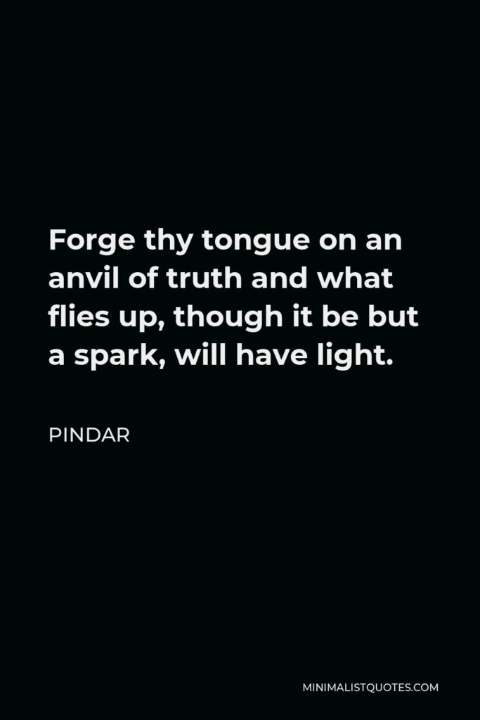 Pindar Quote - Forge thy tongue on an anvil of truth and what flies up, though it be but a spark, will have light.