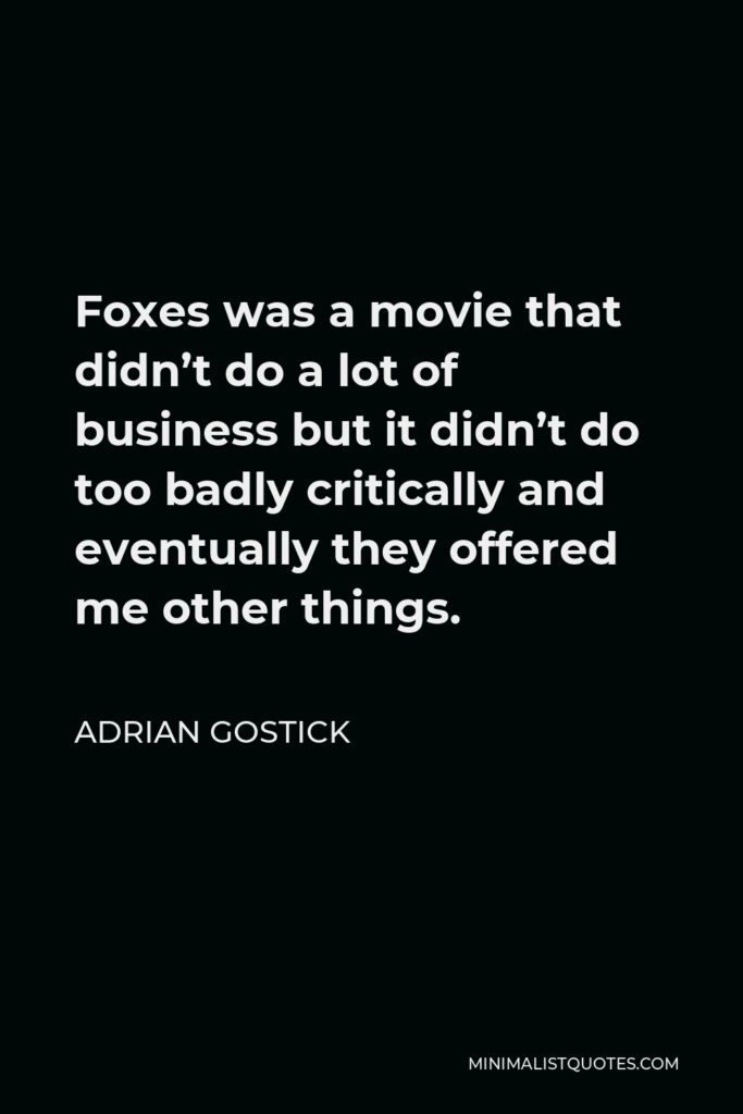 Adrian Gostick Quote - Foxes was a movie that didn’t do a lot of business but it didn’t do too badly critically and eventually they offered me other things.