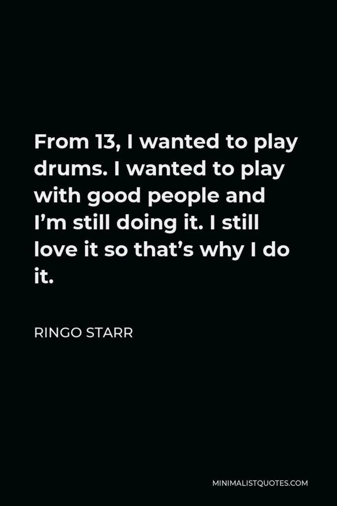 Ringo Starr Quote - From 13, I wanted to play drums. I wanted to play with good people and I’m still doing it. I still love it so that’s why I do it.