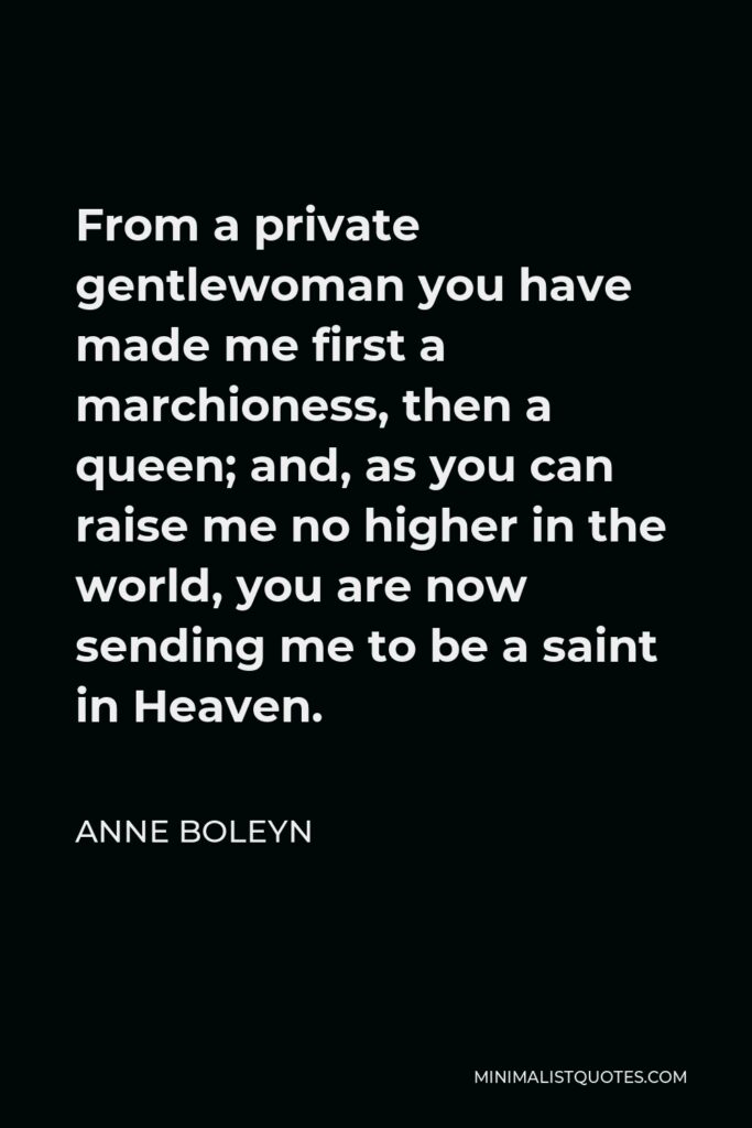 Anne Boleyn Quote - From a private gentlewoman you have made me first a marchioness, then a queen; and, as you can raise me no higher in the world, you are now sending me to be a saint in Heaven.