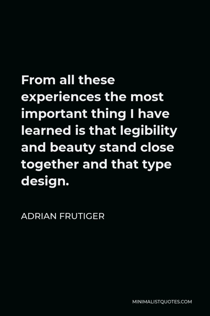 Adrian Frutiger Quote - From all these experiences the most important thing I have learned is that legibility and beauty stand close together and that type design.