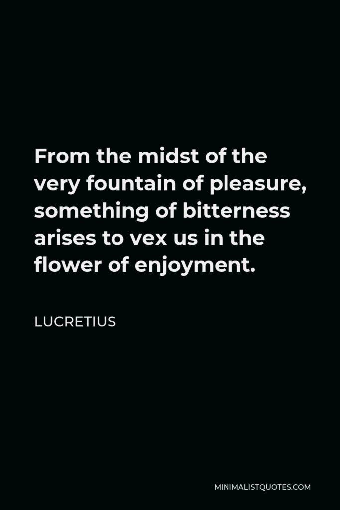 Lucretius Quote - From the midst of the very fountain of pleasure, something of bitterness arises to vex us in the flower of enjoyment.