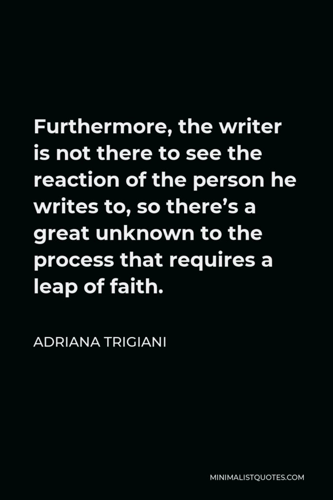 Adriana Trigiani Quote - Furthermore, the writer is not there to see the reaction of the person he writes to, so there’s a great unknown to the process that requires a leap of faith.