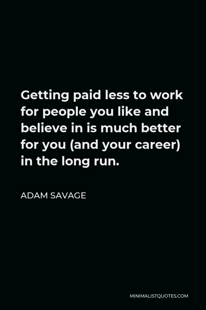 Adam Savage Quote - Getting paid less to work for people you like and believe in is much better for you (and your career) in the long run.