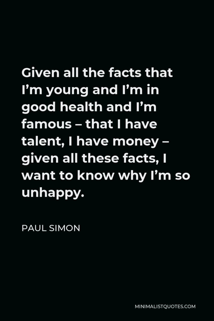 Paul Simon Quote - Given all the facts that I’m young and I’m in good health and I’m famous – that I have talent, I have money – given all these facts, I want to know why I’m so unhappy.