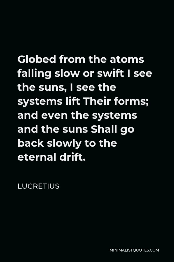 Lucretius Quote - Globed from the atoms falling slow or swift I see the suns, I see the systems lift Their forms; and even the systems and the suns Shall go back slowly to the eternal drift.