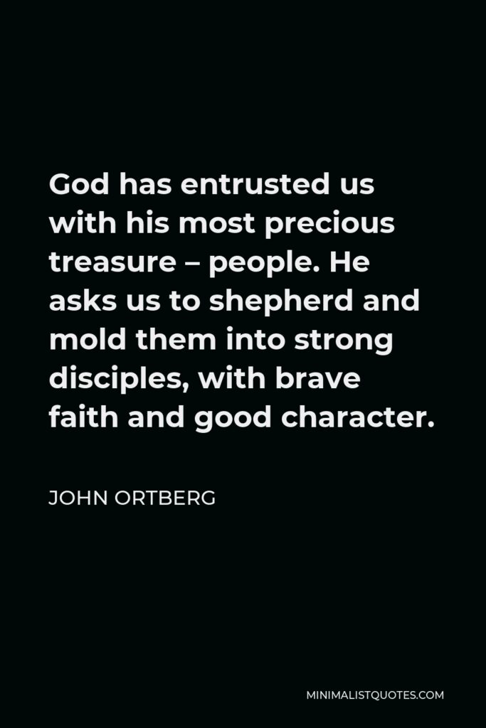 John Ortberg Quote - God has entrusted us with his most precious treasure – people. He asks us to shepherd and mold them into strong disciples, with brave faith and good character.