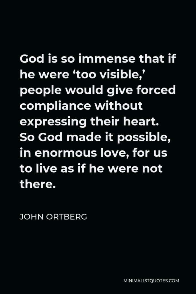 John Ortberg Quote - God is so immense that if he were ‘too visible,’ people would give forced compliance without expressing their heart. So God made it possible, in enormous love, for us to live as if he were not there.