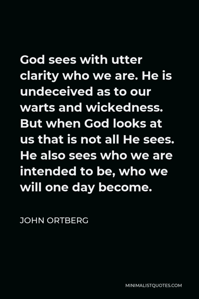 John Ortberg Quote - God sees with utter clarity who we are. He is undeceived as to our warts and wickedness. But when God looks at us that is not all He sees. He also sees who we are intended to be, who we will one day become.