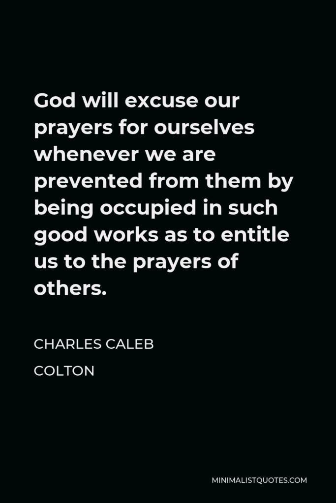 Charles Caleb Colton Quote - God will excuse our prayers for ourselves whenever we are prevented from them by being occupied in such good works as to entitle us to the prayers of others.