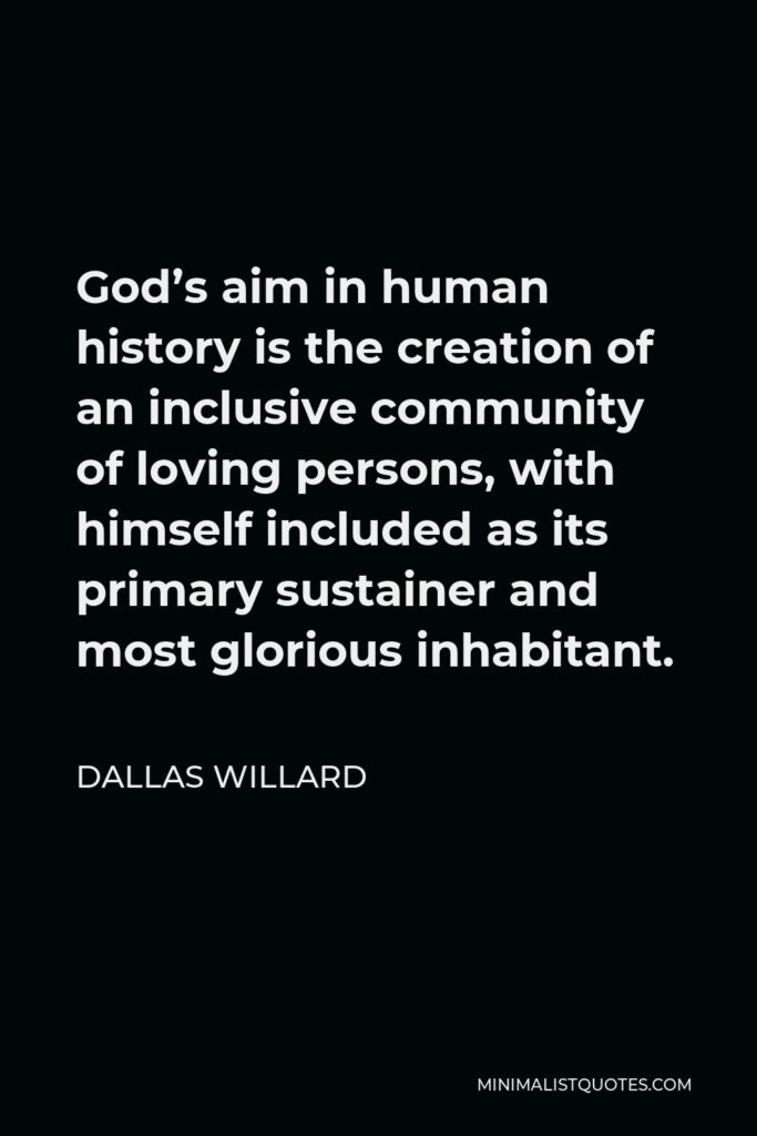 Dallas Willard Quote - God’s aim in human history is the creation of an inclusive community of loving persons, with himself included as its primary sustainer and most glorious inhabitant.