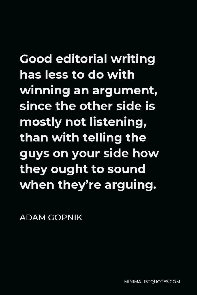Adam Gopnik Quote - Good editorial writing has less to do with winning an argument, since the other side is mostly not listening, than with telling the guys on your side how they ought to sound when they’re arguing.